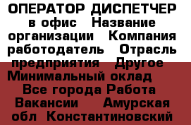 ОПЕРАТОР-ДИСПЕТЧЕР в офис › Название организации ­ Компания-работодатель › Отрасль предприятия ­ Другое › Минимальный оклад ­ 1 - Все города Работа » Вакансии   . Амурская обл.,Константиновский р-н